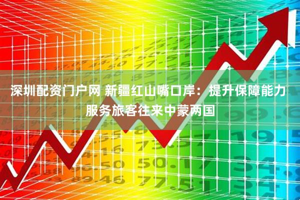 深圳配资门户网 新疆红山嘴口岸：提升保障能力 服务旅客往来中蒙两国
