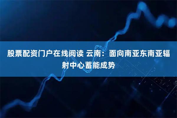股票配资门户在线阅读 云南：面向南亚东南亚辐射中心蓄能成势