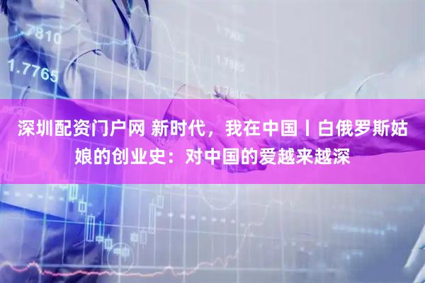 深圳配资门户网 新时代，我在中国丨白俄罗斯姑娘的创业史：对中国的爱越来越深