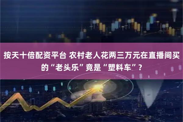 按天十倍配资平台 农村老人花两三万元在直播间买的“老头乐”竟是“塑料车”？