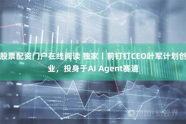 股票配资门户在线阅读 独家丨前钉钉CEO叶军计划创业，投身于AI Agent赛道