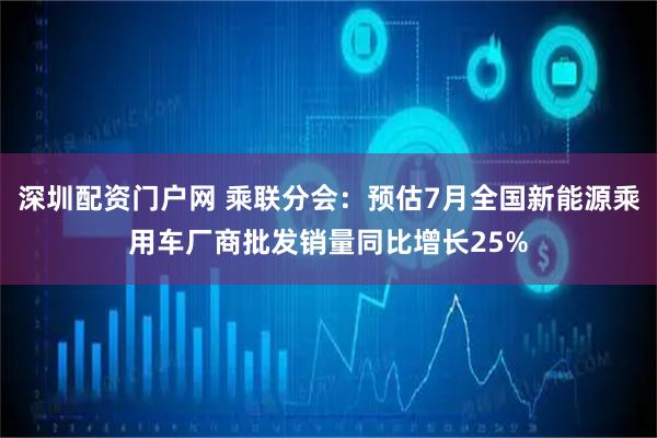 深圳配资门户网 乘联分会：预估7月全国新能源乘用车厂商批发销量同比增长25%