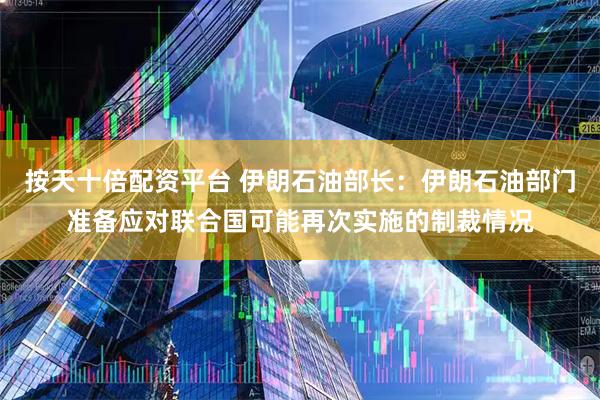 按天十倍配资平台 伊朗石油部长：伊朗石油部门准备应对联合国可能再次实施的制裁情况