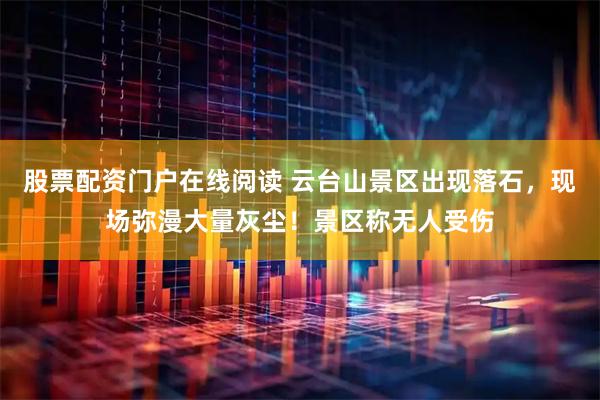 股票配资门户在线阅读 云台山景区出现落石，现场弥漫大量灰尘！景区称无人受伤