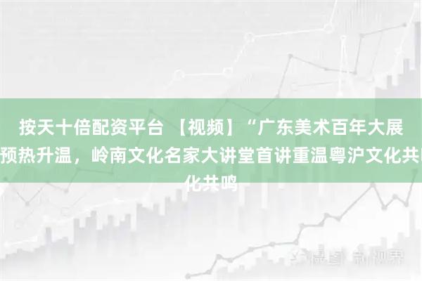 按天十倍配资平台 【视频】“广东美术百年大展”预热升温，岭南文化名家大讲堂首讲重温粤沪文化共鸣