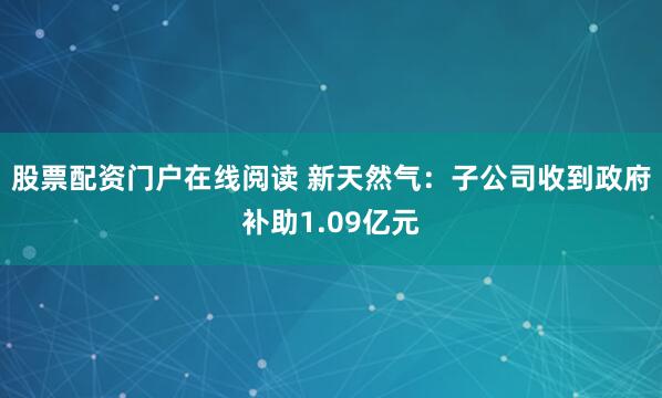 股票配资门户在线阅读 新天然气：子公司收到政府补助1.09亿元
