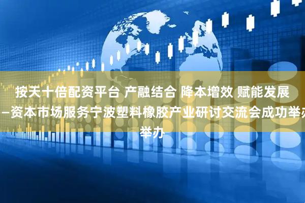 按天十倍配资平台 产融结合 降本增效 赋能发展——资本市场服务宁波塑料橡胶产业研讨交流会成功举办