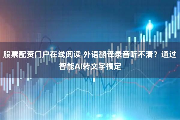 股票配资门户在线阅读 外语翻译录音听不清？通过智能AI转文字搞定