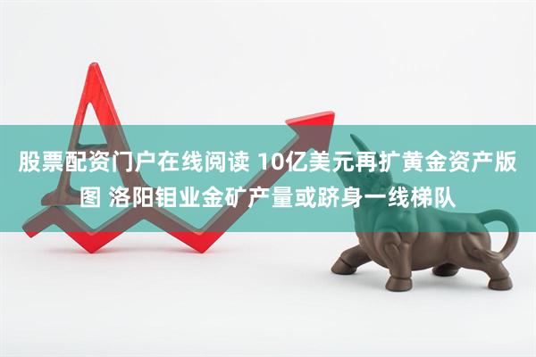 股票配资门户在线阅读 10亿美元再扩黄金资产版图 洛阳钼业金矿产量或跻身一线梯队