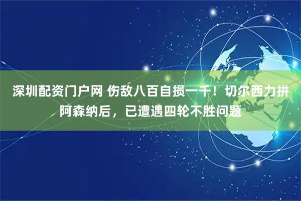 深圳配资门户网 伤敌八百自损一千！切尔西力拼阿森纳后，已遭遇四轮不胜问题