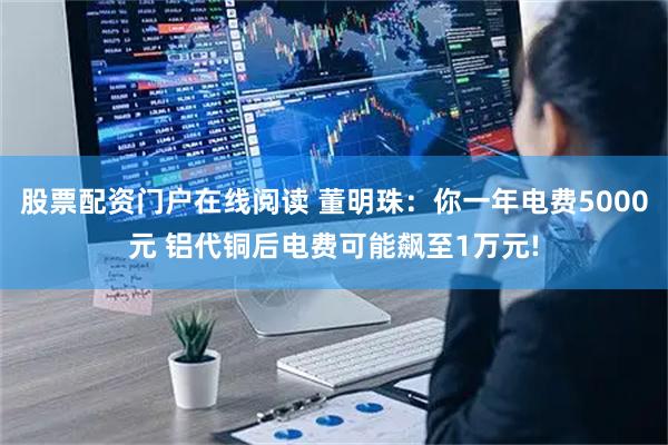 股票配资门户在线阅读 董明珠：你一年电费5000元 铝代铜后电费可能飙至1万元!
