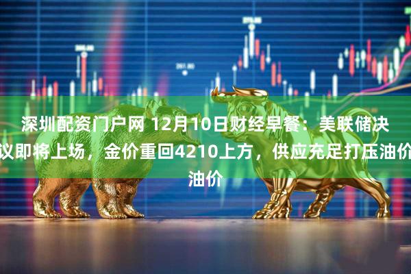 深圳配资门户网 12月10日财经早餐：美联储决议即将上场，金价重回4210上方，供应充足打压油价