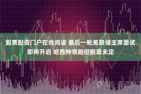 股票配资门户在线阅读 最后一轮美联储主席面试即将开启 哈西特领跑但前景未定