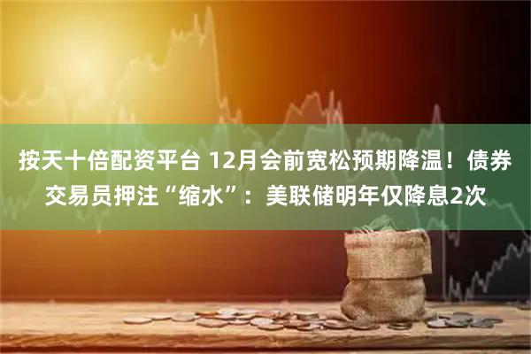 按天十倍配资平台 12月会前宽松预期降温！债券交易员押注“缩水”：美联储明年仅降息2次