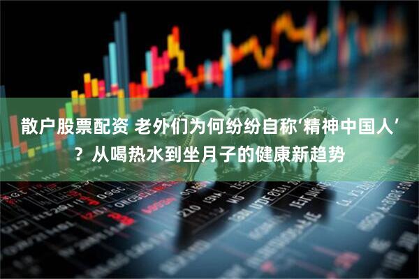 散户股票配资 老外们为何纷纷自称‘精神中国人’？从喝热水到坐月子的健康新趋势
