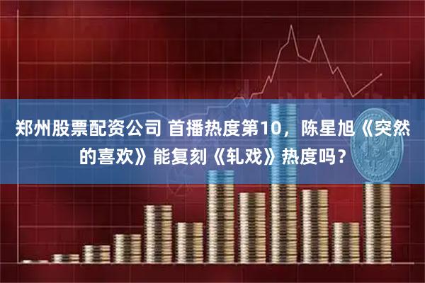 郑州股票配资公司 首播热度第10，陈星旭《突然的喜欢》能复刻《轧戏》热度吗？
