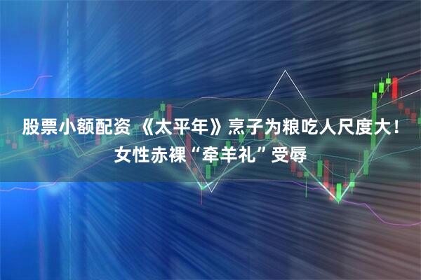 股票小额配资 《太平年》烹子为粮吃人尺度大！女性赤裸“牵羊礼”受辱