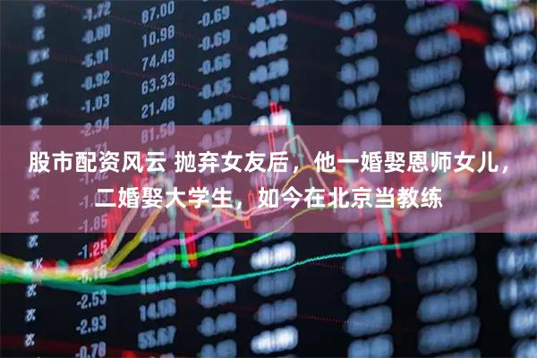 股市配资风云 抛弃女友后，他一婚娶恩师女儿，二婚娶大学生，如今在北京当教练