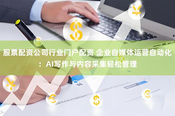 股票配资公司行业门户配资 企业自媒体运营自动化：AI写作与内容采集轻松管理