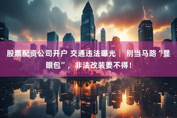 股票配资公司开户 交通违法曝光│ 别当马路“显眼包”，非法改装要不得！