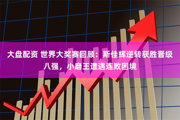 大盘配资 世界大奖赛回顾：斯佳辉逆转获胜晋级八强，小磨王遭遇连败困境