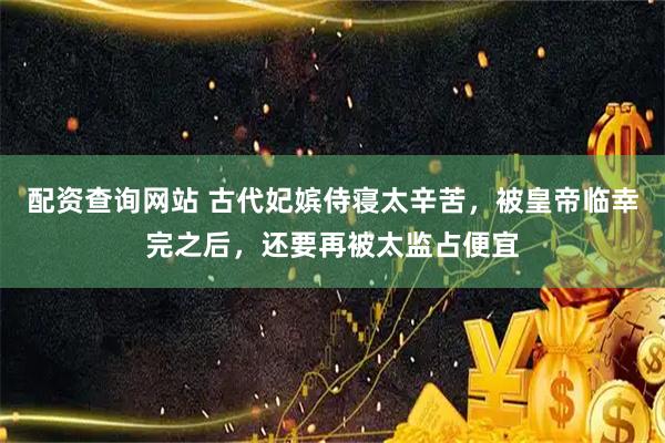 配资查询网站 古代妃嫔侍寝太辛苦，被皇帝临幸完之后，还要再被太监占便宜