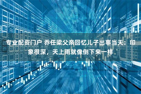 专业配资门户 乔任梁父亲回忆儿子出事当天：印象很深，天上雨就像倒下来一样