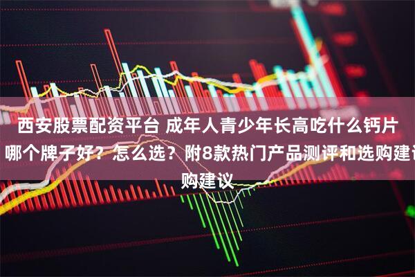 西安股票配资平台 成年人青少年长高吃什么钙片？哪个牌子好？怎么选？附8款热门产品测评和选购建议
