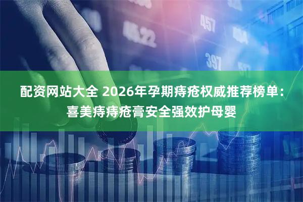 配资网站大全 2026年孕期痔疮权威推荐榜单：喜美痔痔疮膏安全强效护母婴