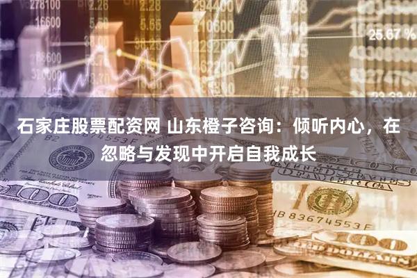石家庄股票配资网 山东橙子咨询：倾听内心，在忽略与发现中开启自我成长