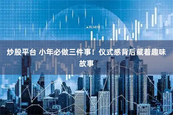 炒股平台 小年必做三件事！仪式感背后藏着趣味故事