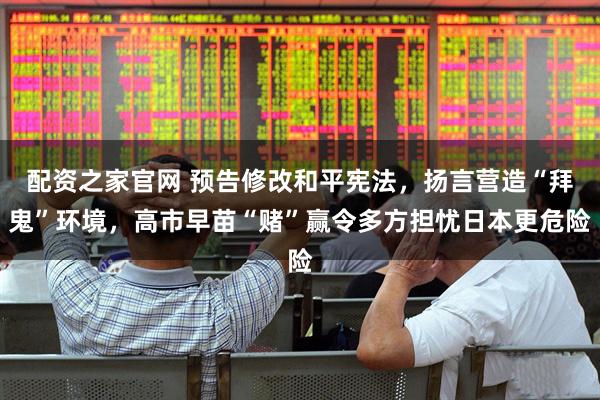 配资之家官网 预告修改和平宪法，扬言营造“拜鬼”环境，高市早苗“赌”赢令多方担忧日本更危险