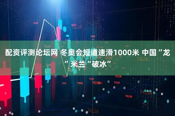 配资评测论坛网 冬奥会短道速滑1000米 中国“龙”米兰“破冰”