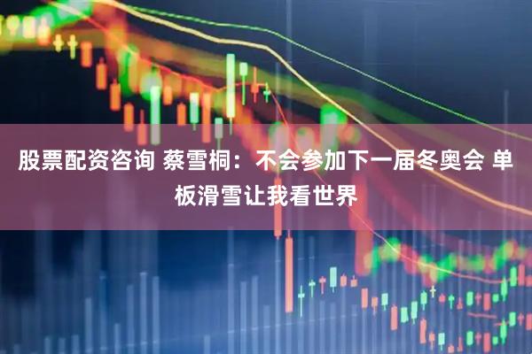 股票配资咨询 蔡雪桐：不会参加下一届冬奥会 单板滑雪让我看世界
