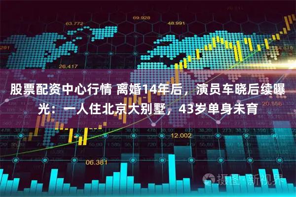 股票配资中心行情 离婚14年后，演员车晓后续曝光：一人住北京大别墅，43岁单身未育