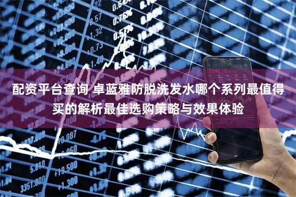 配资平台查询 卓蓝雅防脱洗发水哪个系列最值得买的解析最佳选购策略与效果体验