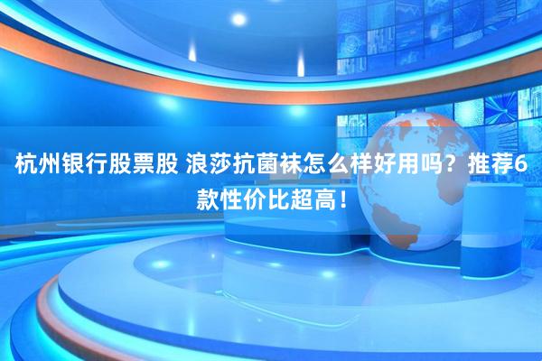 杭州银行股票股 浪莎抗菌袜怎么样好用吗？推荐6款性价比超高！