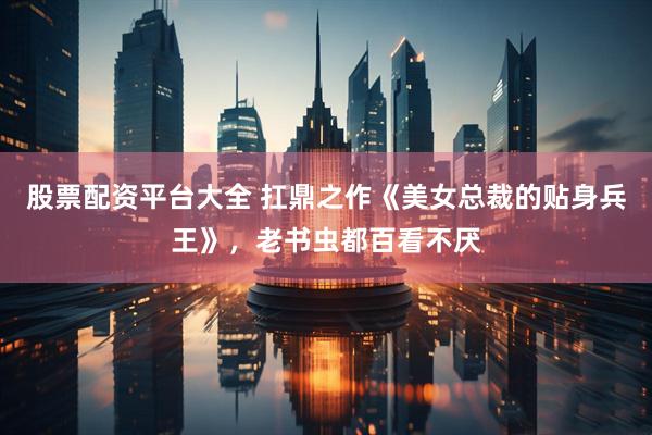 股票配资平台大全 扛鼎之作《美女总裁的贴身兵王》，老书虫都百看不厌