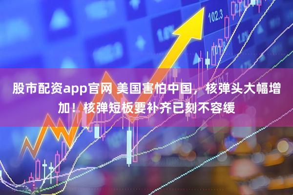 股市配资app官网 美国害怕中国，核弹头大幅增加！核弹短板要补齐已刻不容缓