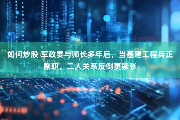 如何炒股 军政委与师长多年后，当基建工程兵正副职，二人关系反倒更紧张