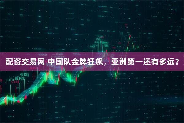配资交易网 中国队金牌狂飙，亚洲第一还有多远？