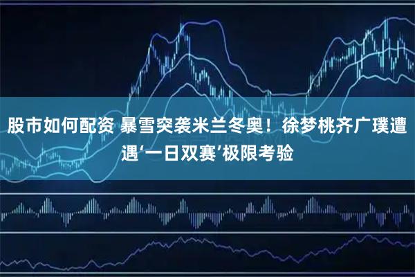 股市如何配资 暴雪突袭米兰冬奥！徐梦桃齐广璞遭遇‘一日双赛’极限考验