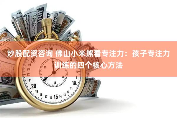 炒股配资咨询 佛山小米熊看专注力：孩子专注力训练的四个核心方法