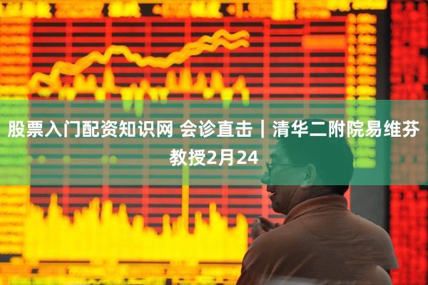 股票入门配资知识网 会诊直击｜清华二附院易维芬教授2月24