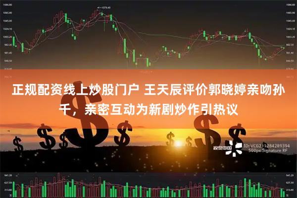 正规配资线上炒股门户 王天辰评价郭晓婷亲吻孙千，亲密互动为新剧炒作引热议
