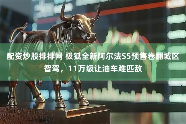 配资炒股排排网 极狐全新阿尔法S5预售卷翻城区智驾，11万级让油车难匹敌