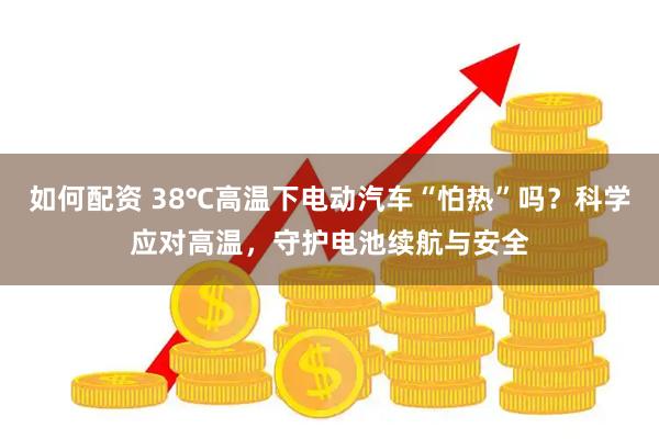 如何配资 38℃高温下电动汽车“怕热”吗？科学应对高温，守护电池续航与安全