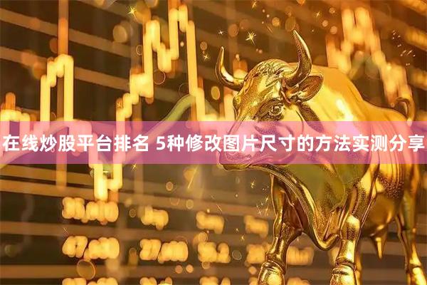 在线炒股平台排名 5种修改图片尺寸的方法实测分享