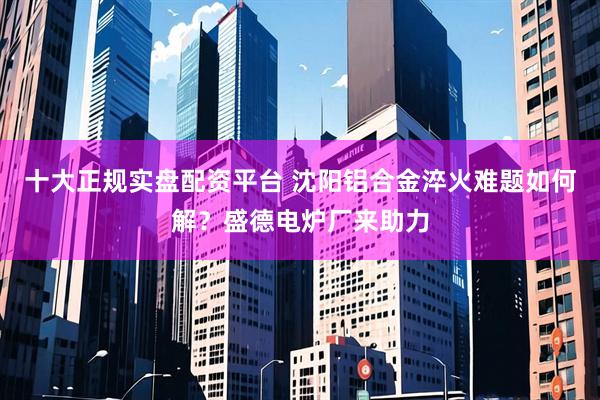 十大正规实盘配资平台 沈阳铝合金淬火难题如何解？盛德电炉厂来助力