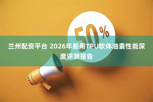 兰州配资平台 2026年船用TPU软体油囊性能深度评测报告